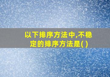 以下排序方法中,不稳定的排序方法是( )